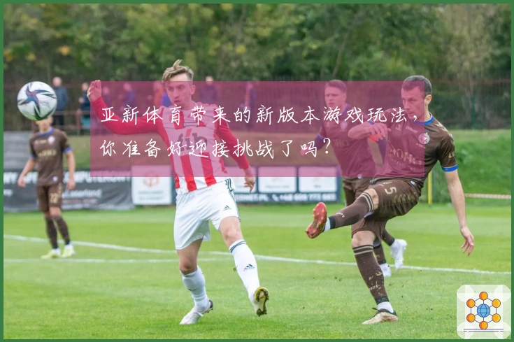 亚新体育带来的新版本游戏玩法，你准备好迎接挑战了吗？