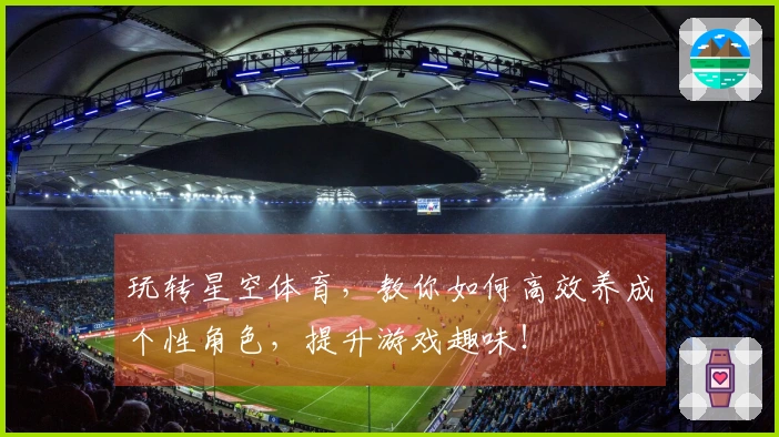 玩转星空体育，教你如何高效养成个性角色，提升游戏趣味！