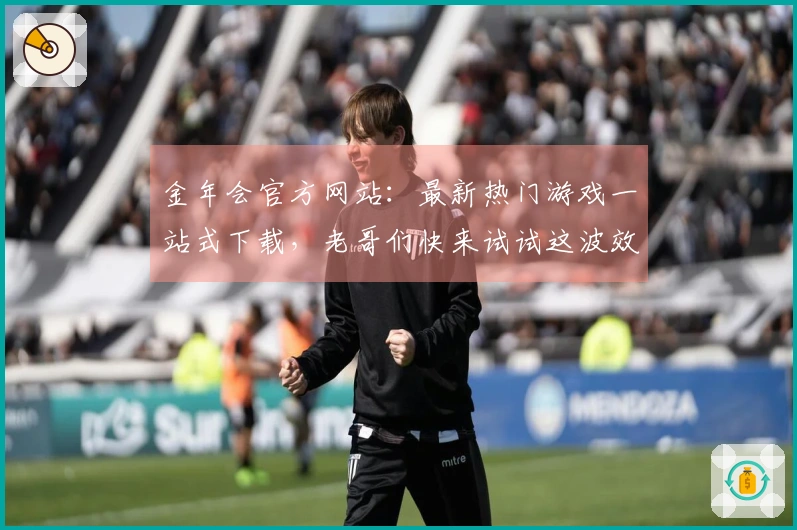 金年会官方网站：最新热门游戏一站式下载，老哥们快来试试这波效率提升技巧！