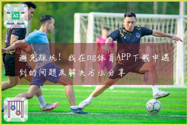 避免踩坑！我在ng体育APP下载中遇到的问题及解决方法分享