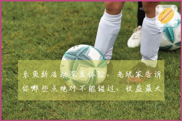 乐鱼新活动深度体验，老玩家告诉你哪些点绝对不能错过，收益最大化！