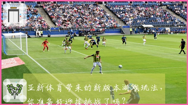 亚新体育带来的新版本游戏玩法，你准备好迎接挑战了吗？