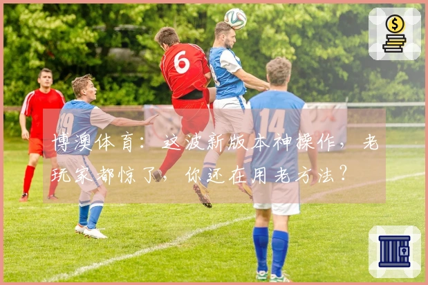 博澳体育：这波新版本神操作，老玩家都惊了，你还在用老方法？